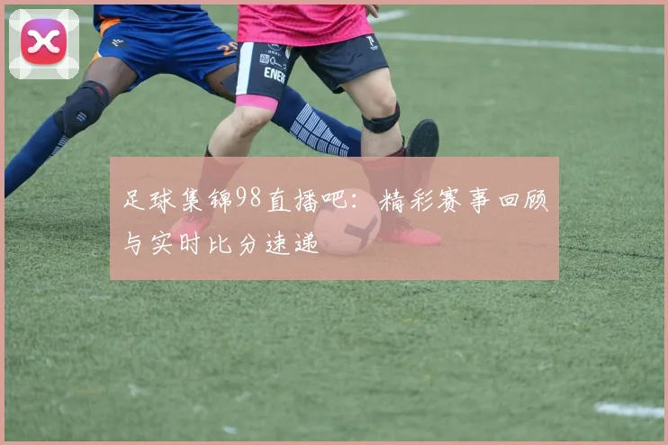 足球集锦98直播吧：精彩赛事回顾与实时比分速递