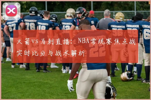 火箭vs马刺直播：NBA常规赛焦点战实时比分与战术解析